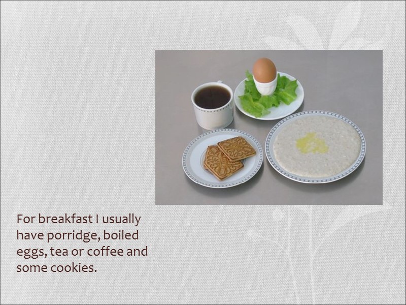For breakfast I usually have porridge, boiled eggs, tea or coffee and some cookies.